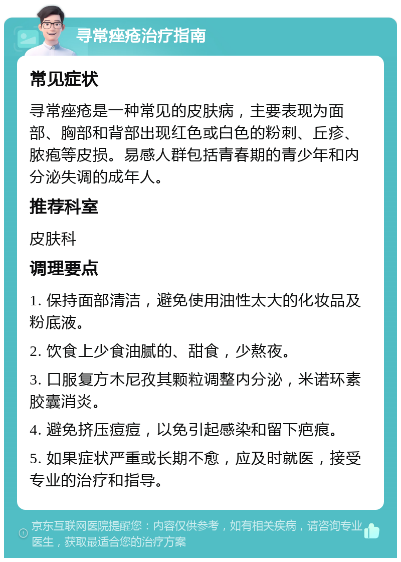 寻常痤疮治疗指南 常见症状 寻常痤疮是一种常见的皮肤病，主要表现为面部、胸部和背部出现红色或白色的粉刺、丘疹、脓疱等皮损。易感人群包括青春期的青少年和内分泌失调的成年人。 推荐科室 皮肤科 调理要点 1. 保持面部清洁，避免使用油性太大的化妆品及粉底液。 2. 饮食上少食油腻的、甜食，少熬夜。 3. 口服复方木尼孜其颗粒调整内分泌，米诺环素胶囊消炎。 4. 避免挤压痘痘，以免引起感染和留下疤痕。 5. 如果症状严重或长期不愈，应及时就医，接受专业的治疗和指导。