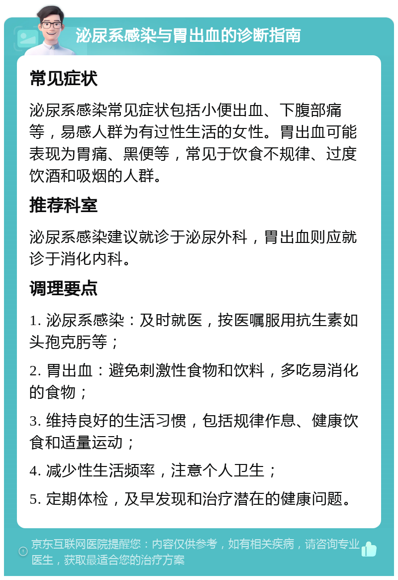 泌尿系感染与胃出血的诊断指南 常见症状 泌尿系感染常见症状包括小便出血、下腹部痛等，易感人群为有过性生活的女性。胃出血可能表现为胃痛、黑便等，常见于饮食不规律、过度饮酒和吸烟的人群。 推荐科室 泌尿系感染建议就诊于泌尿外科，胃出血则应就诊于消化内科。 调理要点 1. 泌尿系感染：及时就医，按医嘱服用抗生素如头孢克肟等； 2. 胃出血：避免刺激性食物和饮料，多吃易消化的食物； 3. 维持良好的生活习惯，包括规律作息、健康饮食和适量运动； 4. 减少性生活频率，注意个人卫生； 5. 定期体检，及早发现和治疗潜在的健康问题。