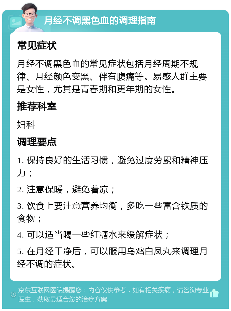 月经不调黑色血的调理指南 常见症状 月经不调黑色血的常见症状包括月经周期不规律、月经颜色变黑、伴有腹痛等。易感人群主要是女性，尤其是青春期和更年期的女性。 推荐科室 妇科 调理要点 1. 保持良好的生活习惯，避免过度劳累和精神压力； 2. 注意保暖，避免着凉； 3. 饮食上要注意营养均衡，多吃一些富含铁质的食物； 4. 可以适当喝一些红糖水来缓解症状； 5. 在月经干净后，可以服用乌鸡白凤丸来调理月经不调的症状。