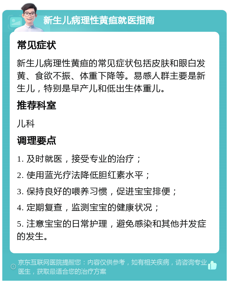 新生儿病理性黄疸就医指南 常见症状 新生儿病理性黄疸的常见症状包括皮肤和眼白发黄、食欲不振、体重下降等。易感人群主要是新生儿，特别是早产儿和低出生体重儿。 推荐科室 儿科 调理要点 1. 及时就医，接受专业的治疗； 2. 使用蓝光疗法降低胆红素水平； 3. 保持良好的喂养习惯，促进宝宝排便； 4. 定期复查，监测宝宝的健康状况； 5. 注意宝宝的日常护理，避免感染和其他并发症的发生。