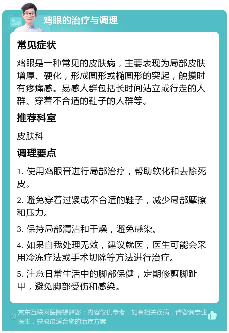 鸡眼的治疗与调理 常见症状 鸡眼是一种常见的皮肤病，主要表现为局部皮肤增厚、硬化，形成圆形或椭圆形的突起，触摸时有疼痛感。易感人群包括长时间站立或行走的人群、穿着不合适的鞋子的人群等。 推荐科室 皮肤科 调理要点 1. 使用鸡眼膏进行局部治疗，帮助软化和去除死皮。 2. 避免穿着过紧或不合适的鞋子，减少局部摩擦和压力。 3. 保持局部清洁和干燥，避免感染。 4. 如果自我处理无效，建议就医，医生可能会采用冷冻疗法或手术切除等方法进行治疗。 5. 注意日常生活中的脚部保健，定期修剪脚趾甲，避免脚部受伤和感染。