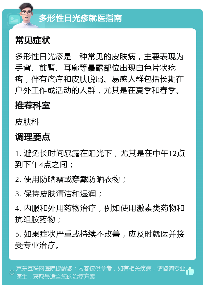 多形性日光疹就医指南 常见症状 多形性日光疹是一种常见的皮肤病，主要表现为手背、前臂、耳廓等暴露部位出现白色片状疙瘩，伴有瘙痒和皮肤脱屑。易感人群包括长期在户外工作或活动的人群，尤其是在夏季和春季。 推荐科室 皮肤科 调理要点 1. 避免长时间暴露在阳光下，尤其是在中午12点到下午4点之间； 2. 使用防晒霜或穿戴防晒衣物； 3. 保持皮肤清洁和湿润； 4. 内服和外用药物治疗，例如使用激素类药物和抗组胺药物； 5. 如果症状严重或持续不改善，应及时就医并接受专业治疗。