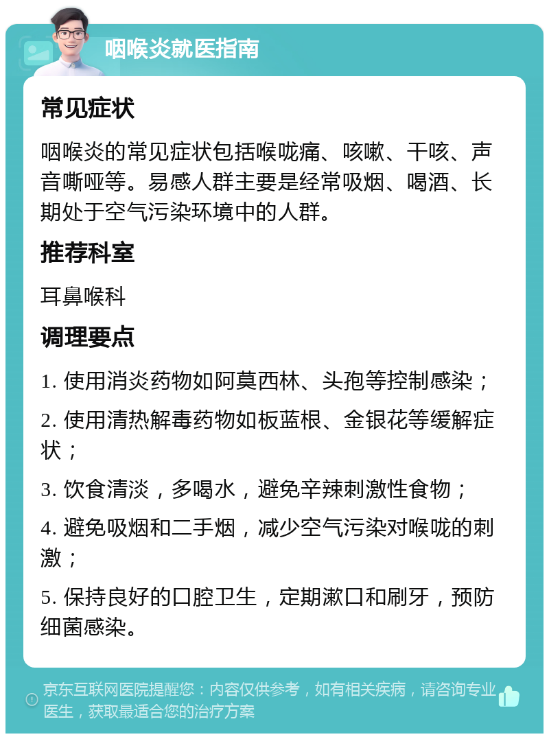 咽喉炎就医指南 常见症状 咽喉炎的常见症状包括喉咙痛、咳嗽、干咳、声音嘶哑等。易感人群主要是经常吸烟、喝酒、长期处于空气污染环境中的人群。 推荐科室 耳鼻喉科 调理要点 1. 使用消炎药物如阿莫西林、头孢等控制感染； 2. 使用清热解毒药物如板蓝根、金银花等缓解症状； 3. 饮食清淡，多喝水，避免辛辣刺激性食物； 4. 避免吸烟和二手烟，减少空气污染对喉咙的刺激； 5. 保持良好的口腔卫生，定期漱口和刷牙，预防细菌感染。