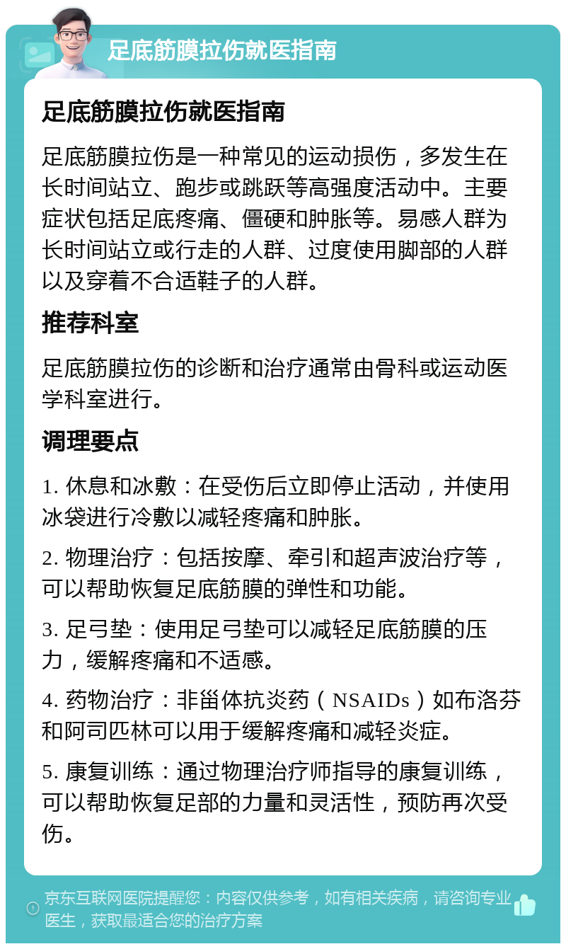 足底筋膜拉伤就医指南 足底筋膜拉伤就医指南 足底筋膜拉伤是一种常见的运动损伤，多发生在长时间站立、跑步或跳跃等高强度活动中。主要症状包括足底疼痛、僵硬和肿胀等。易感人群为长时间站立或行走的人群、过度使用脚部的人群以及穿着不合适鞋子的人群。 推荐科室 足底筋膜拉伤的诊断和治疗通常由骨科或运动医学科室进行。 调理要点 1. 休息和冰敷：在受伤后立即停止活动，并使用冰袋进行冷敷以减轻疼痛和肿胀。 2. 物理治疗：包括按摩、牵引和超声波治疗等，可以帮助恢复足底筋膜的弹性和功能。 3. 足弓垫：使用足弓垫可以减轻足底筋膜的压力，缓解疼痛和不适感。 4. 药物治疗：非甾体抗炎药（NSAIDs）如布洛芬和阿司匹林可以用于缓解疼痛和减轻炎症。 5. 康复训练：通过物理治疗师指导的康复训练，可以帮助恢复足部的力量和灵活性，预防再次受伤。