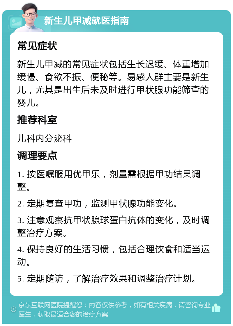 新生儿甲减就医指南 常见症状 新生儿甲减的常见症状包括生长迟缓、体重增加缓慢、食欲不振、便秘等。易感人群主要是新生儿，尤其是出生后未及时进行甲状腺功能筛查的婴儿。 推荐科室 儿科内分泌科 调理要点 1. 按医嘱服用优甲乐，剂量需根据甲功结果调整。 2. 定期复查甲功，监测甲状腺功能变化。 3. 注意观察抗甲状腺球蛋白抗体的变化，及时调整治疗方案。 4. 保持良好的生活习惯，包括合理饮食和适当运动。 5. 定期随访，了解治疗效果和调整治疗计划。