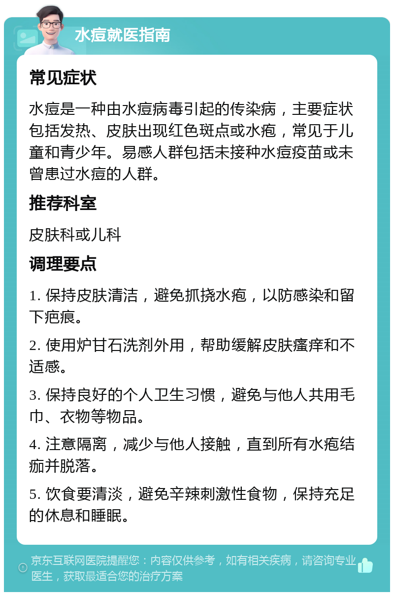 水痘就医指南 常见症状 水痘是一种由水痘病毒引起的传染病，主要症状包括发热、皮肤出现红色斑点或水疱，常见于儿童和青少年。易感人群包括未接种水痘疫苗或未曾患过水痘的人群。 推荐科室 皮肤科或儿科 调理要点 1. 保持皮肤清洁，避免抓挠水疱，以防感染和留下疤痕。 2. 使用炉甘石洗剂外用，帮助缓解皮肤瘙痒和不适感。 3. 保持良好的个人卫生习惯，避免与他人共用毛巾、衣物等物品。 4. 注意隔离，减少与他人接触，直到所有水疱结痂并脱落。 5. 饮食要清淡，避免辛辣刺激性食物，保持充足的休息和睡眠。