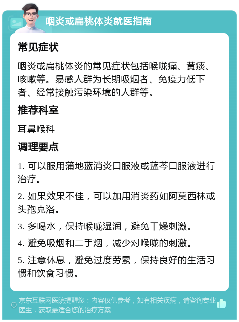 咽炎或扁桃体炎就医指南 常见症状 咽炎或扁桃体炎的常见症状包括喉咙痛、黄痰、咳嗽等。易感人群为长期吸烟者、免疫力低下者、经常接触污染环境的人群等。 推荐科室 耳鼻喉科 调理要点 1. 可以服用蒲地蓝消炎口服液或蓝芩口服液进行治疗。 2. 如果效果不佳，可以加用消炎药如阿莫西林或头孢克洛。 3. 多喝水，保持喉咙湿润，避免干燥刺激。 4. 避免吸烟和二手烟，减少对喉咙的刺激。 5. 注意休息，避免过度劳累，保持良好的生活习惯和饮食习惯。