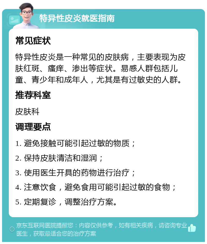 特异性皮炎就医指南 常见症状 特异性皮炎是一种常见的皮肤病，主要表现为皮肤红斑、瘙痒、渗出等症状。易感人群包括儿童、青少年和成年人，尤其是有过敏史的人群。 推荐科室 皮肤科 调理要点 1. 避免接触可能引起过敏的物质； 2. 保持皮肤清洁和湿润； 3. 使用医生开具的药物进行治疗； 4. 注意饮食，避免食用可能引起过敏的食物； 5. 定期复诊，调整治疗方案。