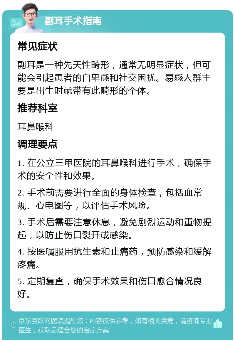 副耳手术指南 常见症状 副耳是一种先天性畸形，通常无明显症状，但可能会引起患者的自卑感和社交困扰。易感人群主要是出生时就带有此畸形的个体。 推荐科室 耳鼻喉科 调理要点 1. 在公立三甲医院的耳鼻喉科进行手术，确保手术的安全性和效果。 2. 手术前需要进行全面的身体检查，包括血常规、心电图等，以评估手术风险。 3. 手术后需要注意休息，避免剧烈运动和重物提起，以防止伤口裂开或感染。 4. 按医嘱服用抗生素和止痛药，预防感染和缓解疼痛。 5. 定期复查，确保手术效果和伤口愈合情况良好。