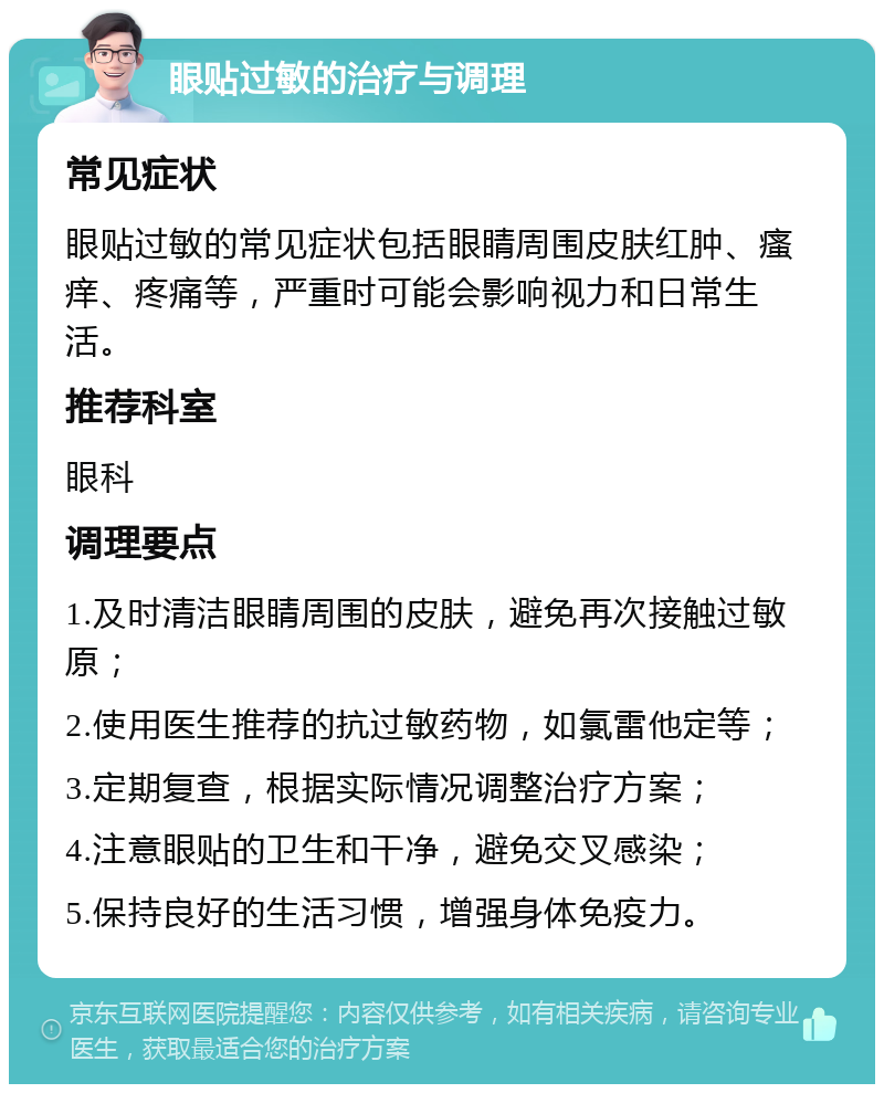 眼贴过敏的治疗与调理 常见症状 眼贴过敏的常见症状包括眼睛周围皮肤红肿、瘙痒、疼痛等，严重时可能会影响视力和日常生活。 推荐科室 眼科 调理要点 1.及时清洁眼睛周围的皮肤，避免再次接触过敏原； 2.使用医生推荐的抗过敏药物，如氯雷他定等； 3.定期复查，根据实际情况调整治疗方案； 4.注意眼贴的卫生和干净，避免交叉感染； 5.保持良好的生活习惯，增强身体免疫力。