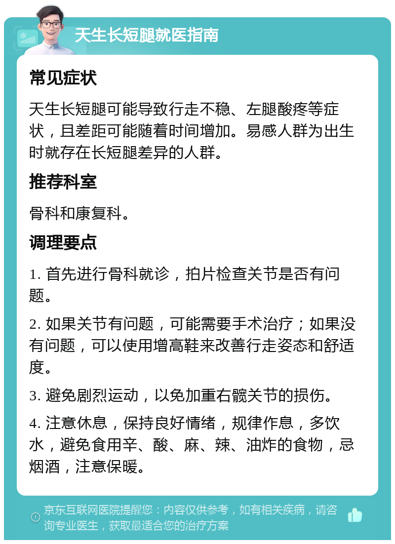 天生长短腿就医指南 常见症状 天生长短腿可能导致行走不稳、左腿酸疼等症状，且差距可能随着时间增加。易感人群为出生时就存在长短腿差异的人群。 推荐科室 骨科和康复科。 调理要点 1. 首先进行骨科就诊，拍片检查关节是否有问题。 2. 如果关节有问题，可能需要手术治疗；如果没有问题，可以使用增高鞋来改善行走姿态和舒适度。 3. 避免剧烈运动，以免加重右髋关节的损伤。 4. 注意休息，保持良好情绪，规律作息，多饮水，避免食用辛、酸、麻、辣、油炸的食物，忌烟酒，注意保暖。