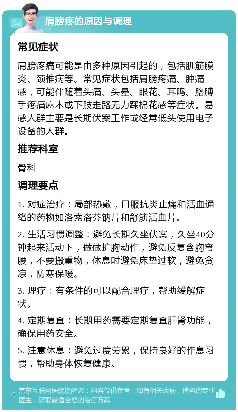 肩膀疼的原因与调理 常见症状 肩膀疼痛可能是由多种原因引起的，包括肌筋膜炎、颈椎病等。常见症状包括肩膀疼痛、肿痛感，可能伴随着头痛、头晕、眼花、耳鸣、胳膊手疼痛麻木或下肢走路无力踩棉花感等症状。易感人群主要是长期伏案工作或经常低头使用电子设备的人群。 推荐科室 骨科 调理要点 1. 对症治疗：局部热敷，口服抗炎止痛和活血通络的药物如洛索洛芬钠片和舒筋活血片。 2. 生活习惯调整：避免长期久坐伏案，久坐40分钟起来活动下，做做扩胸动作，避免反复含胸弯腰，不要搬重物，休息时避免床垫过软，避免贪凉，防寒保暖。 3. 理疗：有条件的可以配合理疗，帮助缓解症状。 4. 定期复查：长期用药需要定期复查肝肾功能，确保用药安全。 5. 注意休息：避免过度劳累，保持良好的作息习惯，帮助身体恢复健康。