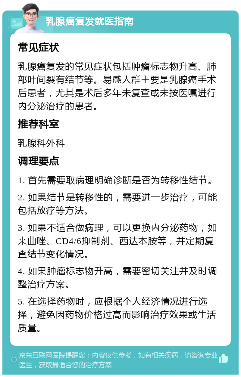 乳腺癌复发就医指南 常见症状 乳腺癌复发的常见症状包括肿瘤标志物升高、肺部叶间裂有结节等。易感人群主要是乳腺癌手术后患者，尤其是术后多年未复查或未按医嘱进行内分泌治疗的患者。 推荐科室 乳腺科外科 调理要点 1. 首先需要取病理明确诊断是否为转移性结节。 2. 如果结节是转移性的，需要进一步治疗，可能包括放疗等方法。 3. 如果不适合做病理，可以更换内分泌药物，如来曲唑、CD4/6抑制剂、西达本胺等，并定期复查结节变化情况。 4. 如果肿瘤标志物升高，需要密切关注并及时调整治疗方案。 5. 在选择药物时，应根据个人经济情况进行选择，避免因药物价格过高而影响治疗效果或生活质量。