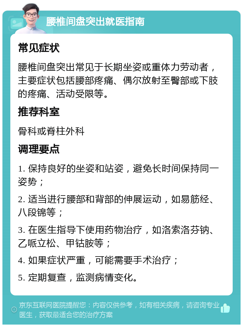 腰椎间盘突出就医指南 常见症状 腰椎间盘突出常见于长期坐姿或重体力劳动者，主要症状包括腰部疼痛、偶尔放射至臀部或下肢的疼痛、活动受限等。 推荐科室 骨科或脊柱外科 调理要点 1. 保持良好的坐姿和站姿，避免长时间保持同一姿势； 2. 适当进行腰部和背部的伸展运动，如易筋经、八段锦等； 3. 在医生指导下使用药物治疗，如洛索洛芬钠、乙哌立松、甲钴胺等； 4. 如果症状严重，可能需要手术治疗； 5. 定期复查，监测病情变化。