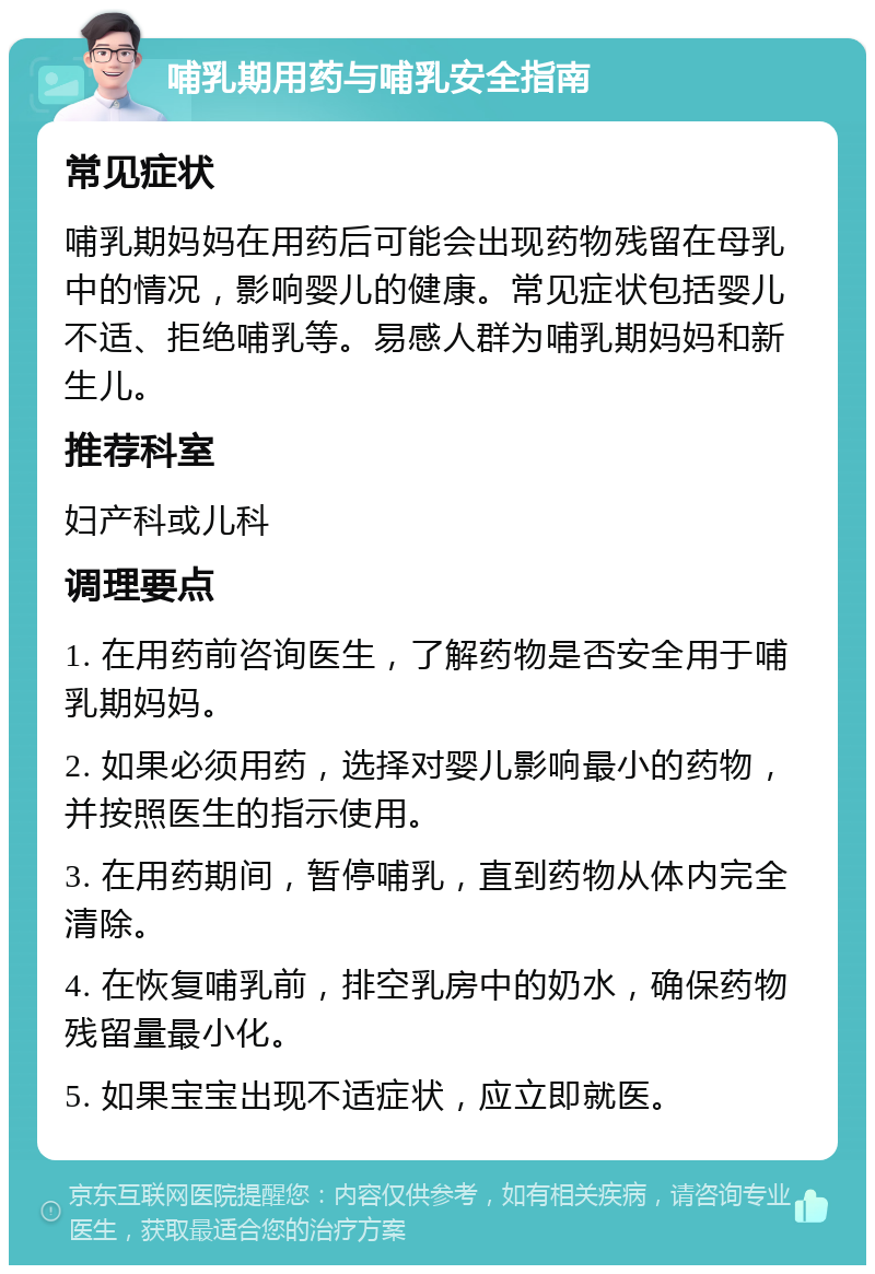 哺乳期用药与哺乳安全指南 常见症状 哺乳期妈妈在用药后可能会出现药物残留在母乳中的情况，影响婴儿的健康。常见症状包括婴儿不适、拒绝哺乳等。易感人群为哺乳期妈妈和新生儿。 推荐科室 妇产科或儿科 调理要点 1. 在用药前咨询医生，了解药物是否安全用于哺乳期妈妈。 2. 如果必须用药，选择对婴儿影响最小的药物，并按照医生的指示使用。 3. 在用药期间，暂停哺乳，直到药物从体内完全清除。 4. 在恢复哺乳前，排空乳房中的奶水，确保药物残留量最小化。 5. 如果宝宝出现不适症状，应立即就医。