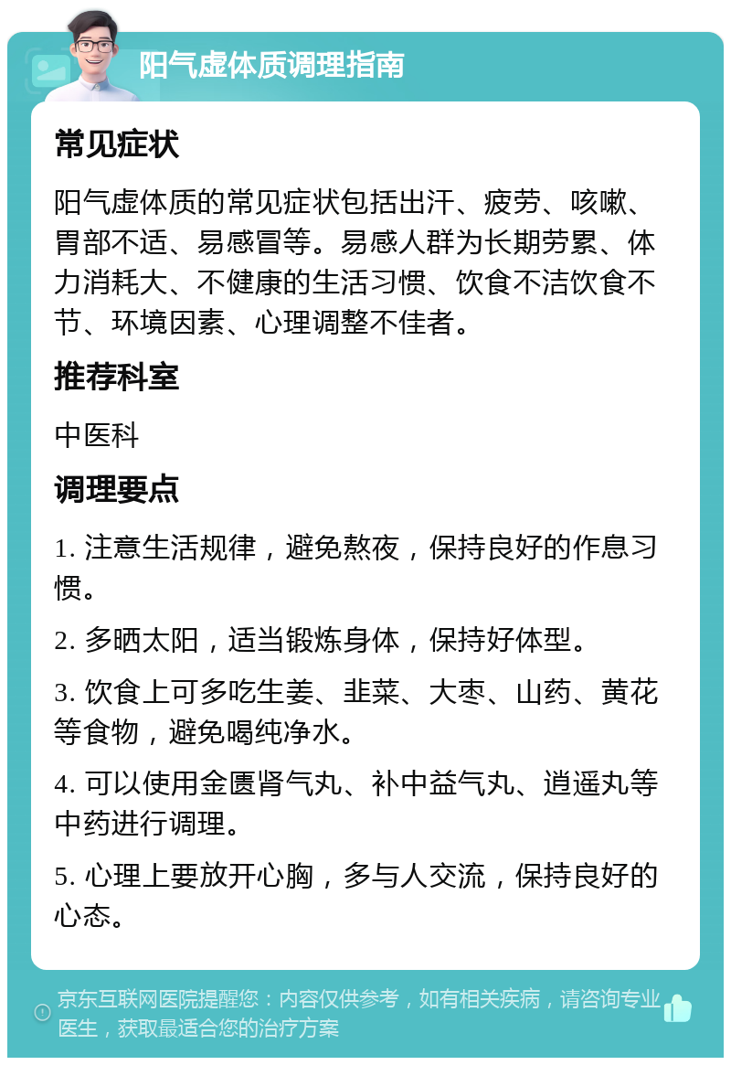 阳气虚体质调理指南 常见症状 阳气虚体质的常见症状包括出汗、疲劳、咳嗽、胃部不适、易感冒等。易感人群为长期劳累、体力消耗大、不健康的生活习惯、饮食不洁饮食不节、环境因素、心理调整不佳者。 推荐科室 中医科 调理要点 1. 注意生活规律，避免熬夜，保持良好的作息习惯。 2. 多晒太阳，适当锻炼身体，保持好体型。 3. 饮食上可多吃生姜、韭菜、大枣、山药、黄花等食物，避免喝纯净水。 4. 可以使用金匮肾气丸、补中益气丸、逍遥丸等中药进行调理。 5. 心理上要放开心胸，多与人交流，保持良好的心态。