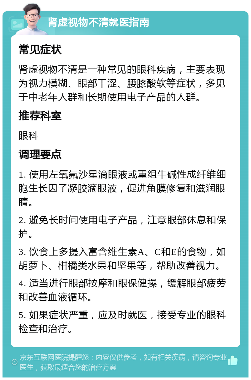 肾虚视物不清就医指南 常见症状 肾虚视物不清是一种常见的眼科疾病，主要表现为视力模糊、眼部干涩、腰膝酸软等症状，多见于中老年人群和长期使用电子产品的人群。 推荐科室 眼科 调理要点 1. 使用左氧氟沙星滴眼液或重组牛碱性成纤维细胞生长因子凝胶滴眼液，促进角膜修复和滋润眼睛。 2. 避免长时间使用电子产品，注意眼部休息和保护。 3. 饮食上多摄入富含维生素A、C和E的食物，如胡萝卜、柑橘类水果和坚果等，帮助改善视力。 4. 适当进行眼部按摩和眼保健操，缓解眼部疲劳和改善血液循环。 5. 如果症状严重，应及时就医，接受专业的眼科检查和治疗。