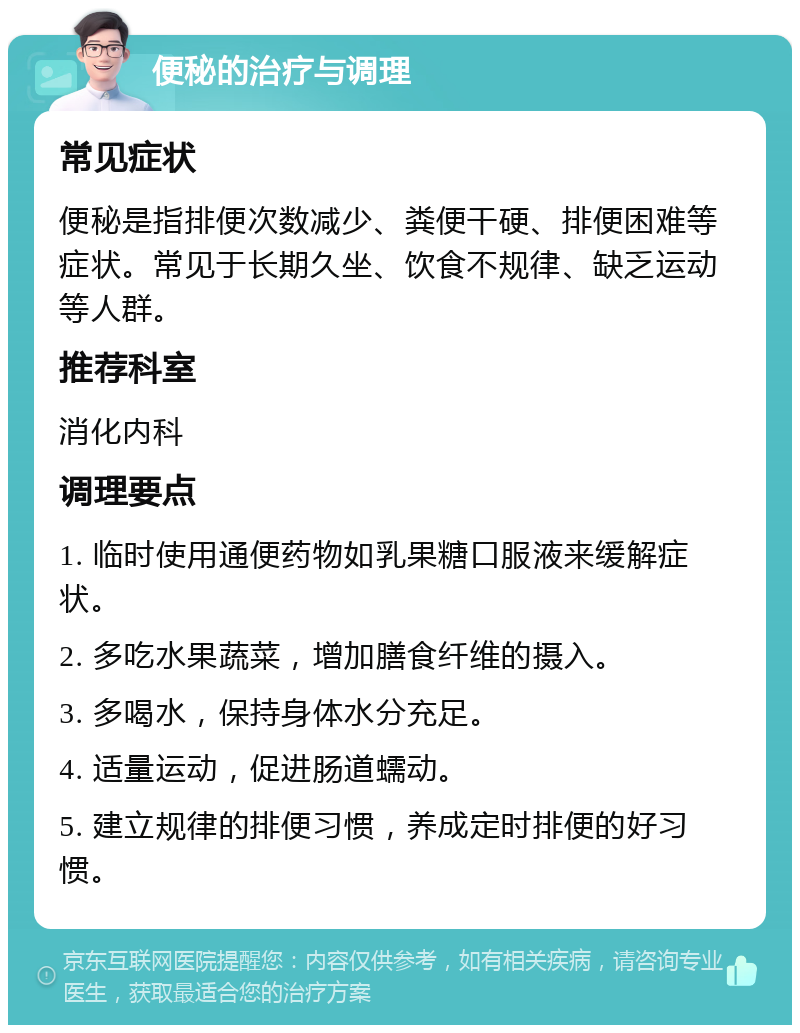 便秘的治疗与调理 常见症状 便秘是指排便次数减少、粪便干硬、排便困难等症状。常见于长期久坐、饮食不规律、缺乏运动等人群。 推荐科室 消化内科 调理要点 1. 临时使用通便药物如乳果糖口服液来缓解症状。 2. 多吃水果蔬菜，增加膳食纤维的摄入。 3. 多喝水，保持身体水分充足。 4. 适量运动，促进肠道蠕动。 5. 建立规律的排便习惯，养成定时排便的好习惯。