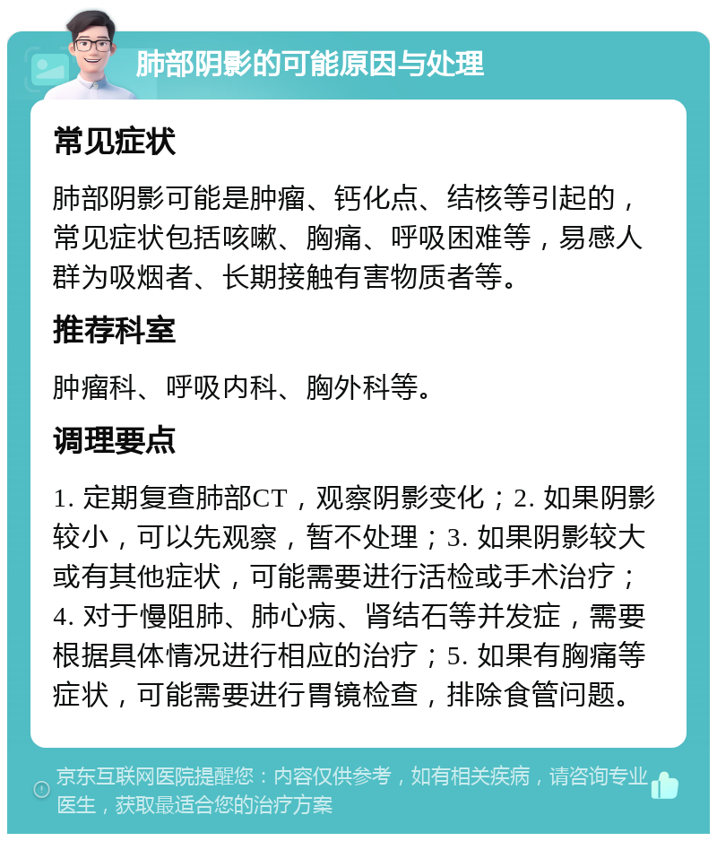 肺部阴影的可能原因与处理 常见症状 肺部阴影可能是肿瘤、钙化点、结核等引起的，常见症状包括咳嗽、胸痛、呼吸困难等，易感人群为吸烟者、长期接触有害物质者等。 推荐科室 肿瘤科、呼吸内科、胸外科等。 调理要点 1. 定期复查肺部CT，观察阴影变化；2. 如果阴影较小，可以先观察，暂不处理；3. 如果阴影较大或有其他症状，可能需要进行活检或手术治疗；4. 对于慢阻肺、肺心病、肾结石等并发症，需要根据具体情况进行相应的治疗；5. 如果有胸痛等症状，可能需要进行胃镜检查，排除食管问题。