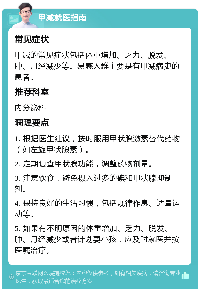 甲减就医指南 常见症状 甲减的常见症状包括体重增加、乏力、脱发、肿、月经减少等。易感人群主要是有甲减病史的患者。 推荐科室 内分泌科 调理要点 1. 根据医生建议，按时服用甲状腺激素替代药物（如左旋甲状腺素）。 2. 定期复查甲状腺功能，调整药物剂量。 3. 注意饮食，避免摄入过多的碘和甲状腺抑制剂。 4. 保持良好的生活习惯，包括规律作息、适量运动等。 5. 如果有不明原因的体重增加、乏力、脱发、肿、月经减少或者计划要小孩，应及时就医并按医嘱治疗。