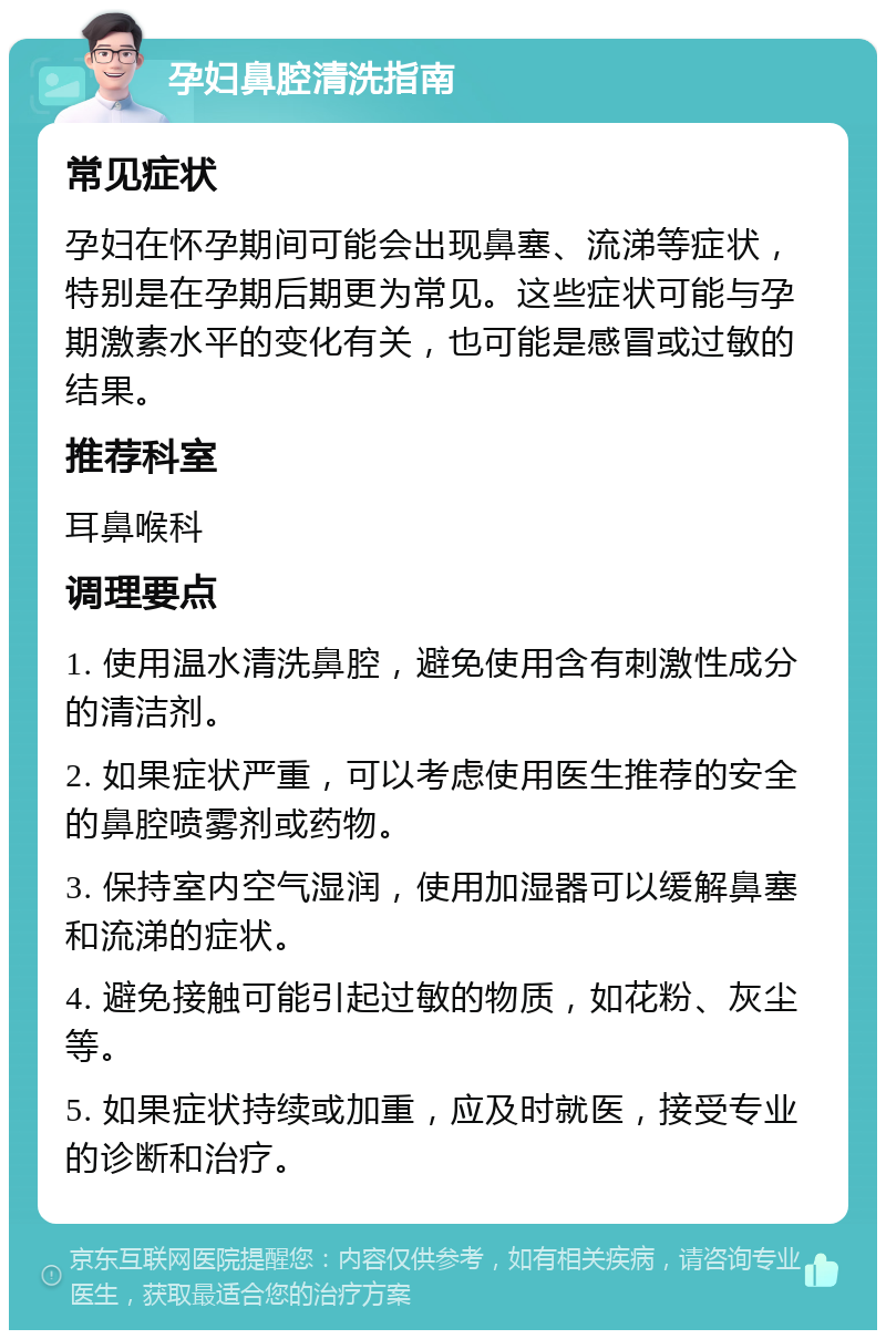 孕妇鼻腔清洗指南 常见症状 孕妇在怀孕期间可能会出现鼻塞、流涕等症状，特别是在孕期后期更为常见。这些症状可能与孕期激素水平的变化有关，也可能是感冒或过敏的结果。 推荐科室 耳鼻喉科 调理要点 1. 使用温水清洗鼻腔，避免使用含有刺激性成分的清洁剂。 2. 如果症状严重，可以考虑使用医生推荐的安全的鼻腔喷雾剂或药物。 3. 保持室内空气湿润，使用加湿器可以缓解鼻塞和流涕的症状。 4. 避免接触可能引起过敏的物质，如花粉、灰尘等。 5. 如果症状持续或加重，应及时就医，接受专业的诊断和治疗。