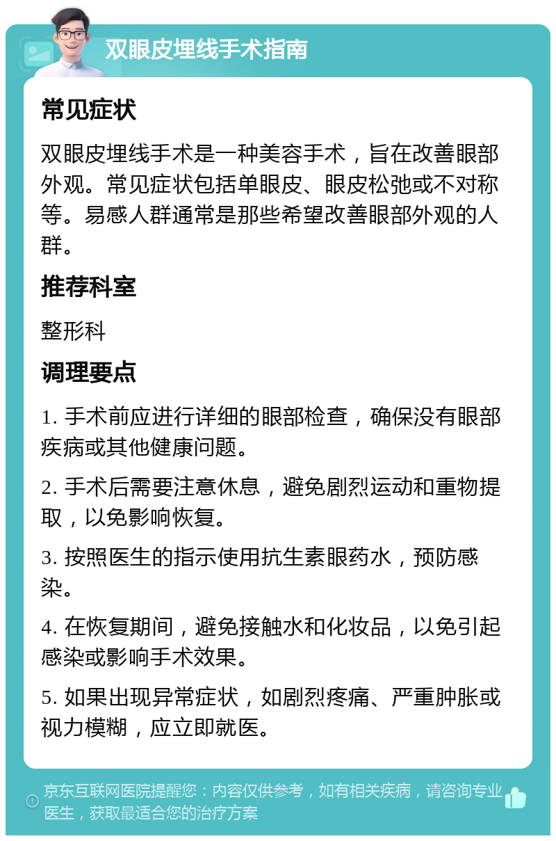 双眼皮埋线手术指南 常见症状 双眼皮埋线手术是一种美容手术，旨在改善眼部外观。常见症状包括单眼皮、眼皮松弛或不对称等。易感人群通常是那些希望改善眼部外观的人群。 推荐科室 整形科 调理要点 1. 手术前应进行详细的眼部检查，确保没有眼部疾病或其他健康问题。 2. 手术后需要注意休息，避免剧烈运动和重物提取，以免影响恢复。 3. 按照医生的指示使用抗生素眼药水，预防感染。 4. 在恢复期间，避免接触水和化妆品，以免引起感染或影响手术效果。 5. 如果出现异常症状，如剧烈疼痛、严重肿胀或视力模糊，应立即就医。