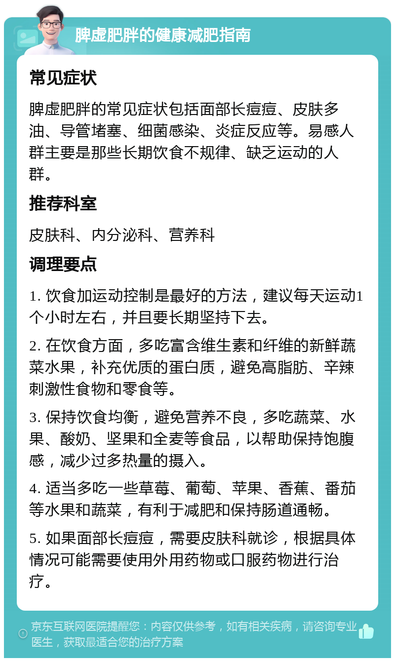 脾虚肥胖的健康减肥指南 常见症状 脾虚肥胖的常见症状包括面部长痘痘、皮肤多油、导管堵塞、细菌感染、炎症反应等。易感人群主要是那些长期饮食不规律、缺乏运动的人群。 推荐科室 皮肤科、内分泌科、营养科 调理要点 1. 饮食加运动控制是最好的方法，建议每天运动1个小时左右，并且要长期坚持下去。 2. 在饮食方面，多吃富含维生素和纤维的新鲜蔬菜水果，补充优质的蛋白质，避免高脂肪、辛辣刺激性食物和零食等。 3. 保持饮食均衡，避免营养不良，多吃蔬菜、水果、酸奶、坚果和全麦等食品，以帮助保持饱腹感，减少过多热量的摄入。 4. 适当多吃一些草莓、葡萄、苹果、香蕉、番茄等水果和蔬菜，有利于减肥和保持肠道通畅。 5. 如果面部长痘痘，需要皮肤科就诊，根据具体情况可能需要使用外用药物或口服药物进行治疗。