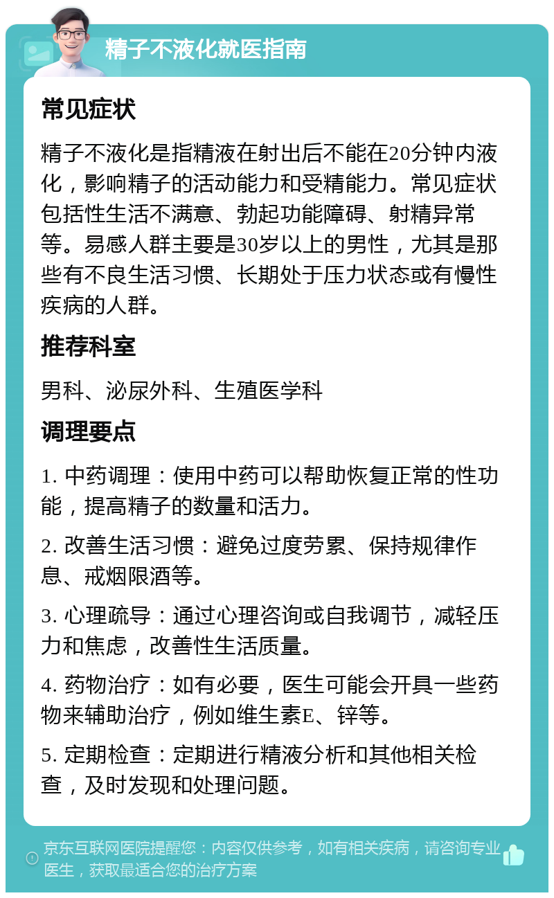 精子不液化就医指南 常见症状 精子不液化是指精液在射出后不能在20分钟内液化，影响精子的活动能力和受精能力。常见症状包括性生活不满意、勃起功能障碍、射精异常等。易感人群主要是30岁以上的男性，尤其是那些有不良生活习惯、长期处于压力状态或有慢性疾病的人群。 推荐科室 男科、泌尿外科、生殖医学科 调理要点 1. 中药调理：使用中药可以帮助恢复正常的性功能，提高精子的数量和活力。 2. 改善生活习惯：避免过度劳累、保持规律作息、戒烟限酒等。 3. 心理疏导：通过心理咨询或自我调节，减轻压力和焦虑，改善性生活质量。 4. 药物治疗：如有必要，医生可能会开具一些药物来辅助治疗，例如维生素E、锌等。 5. 定期检查：定期进行精液分析和其他相关检查，及时发现和处理问题。