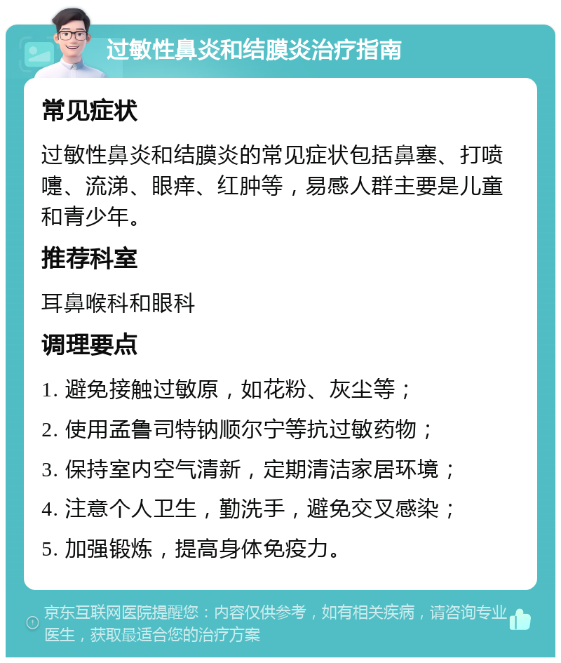 过敏性鼻炎和结膜炎治疗指南 常见症状 过敏性鼻炎和结膜炎的常见症状包括鼻塞、打喷嚏、流涕、眼痒、红肿等，易感人群主要是儿童和青少年。 推荐科室 耳鼻喉科和眼科 调理要点 1. 避免接触过敏原，如花粉、灰尘等； 2. 使用孟鲁司特钠顺尔宁等抗过敏药物； 3. 保持室内空气清新，定期清洁家居环境； 4. 注意个人卫生，勤洗手，避免交叉感染； 5. 加强锻炼，提高身体免疫力。