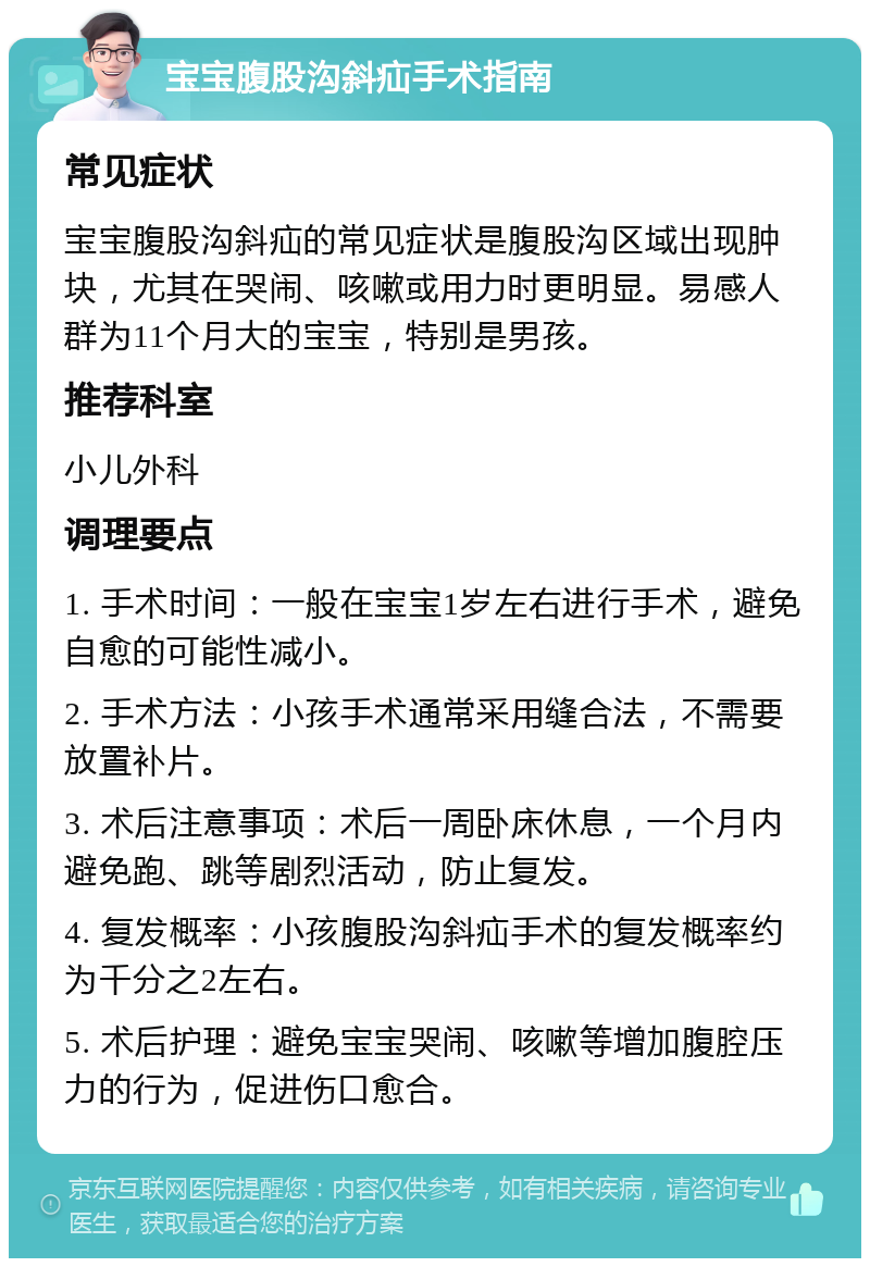 宝宝腹股沟斜疝手术指南 常见症状 宝宝腹股沟斜疝的常见症状是腹股沟区域出现肿块，尤其在哭闹、咳嗽或用力时更明显。易感人群为11个月大的宝宝，特别是男孩。 推荐科室 小儿外科 调理要点 1. 手术时间：一般在宝宝1岁左右进行手术，避免自愈的可能性减小。 2. 手术方法：小孩手术通常采用缝合法，不需要放置补片。 3. 术后注意事项：术后一周卧床休息，一个月内避免跑、跳等剧烈活动，防止复发。 4. 复发概率：小孩腹股沟斜疝手术的复发概率约为千分之2左右。 5. 术后护理：避免宝宝哭闹、咳嗽等增加腹腔压力的行为，促进伤口愈合。