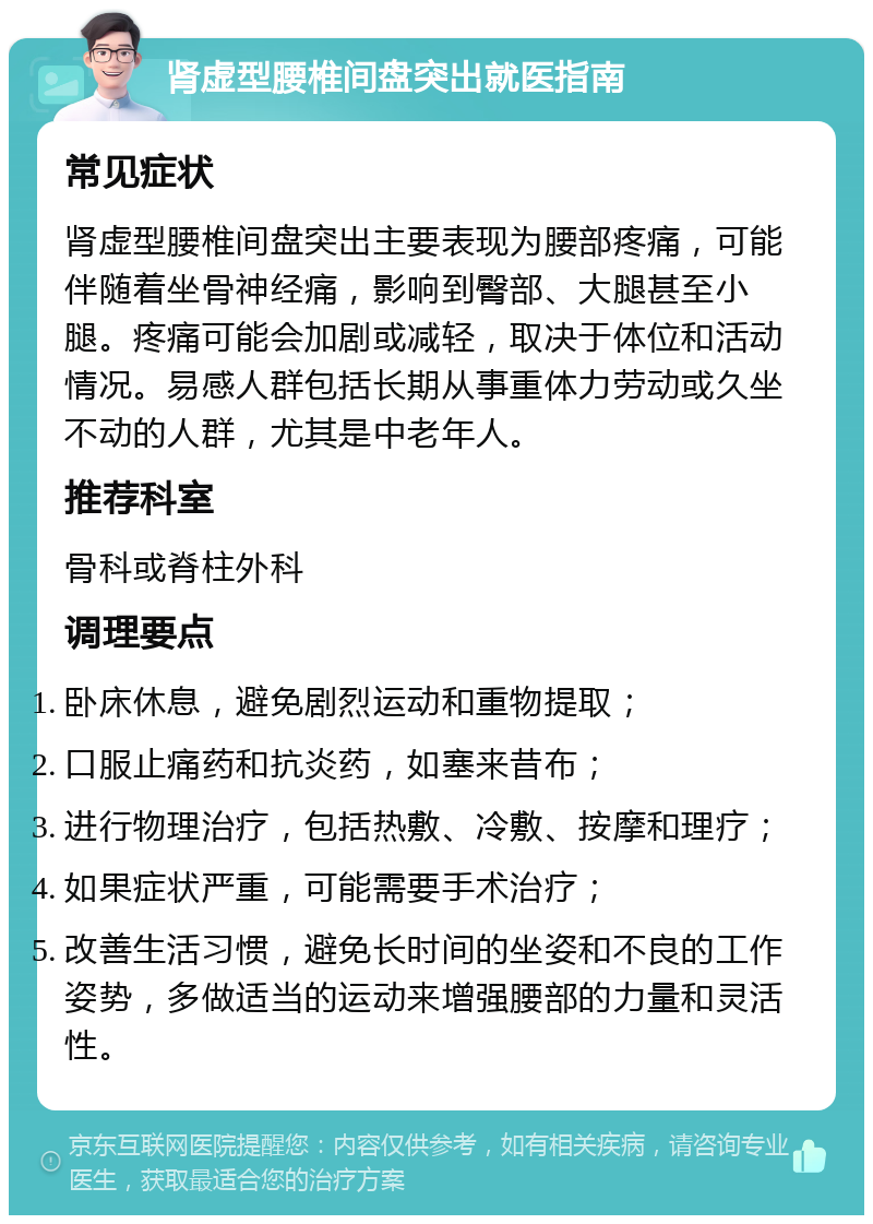 肾虚型腰椎间盘突出就医指南 常见症状 肾虚型腰椎间盘突出主要表现为腰部疼痛，可能伴随着坐骨神经痛，影响到臀部、大腿甚至小腿。疼痛可能会加剧或减轻，取决于体位和活动情况。易感人群包括长期从事重体力劳动或久坐不动的人群，尤其是中老年人。 推荐科室 骨科或脊柱外科 调理要点 卧床休息，避免剧烈运动和重物提取； 口服止痛药和抗炎药，如塞来昔布； 进行物理治疗，包括热敷、冷敷、按摩和理疗； 如果症状严重，可能需要手术治疗； 改善生活习惯，避免长时间的坐姿和不良的工作姿势，多做适当的运动来增强腰部的力量和灵活性。