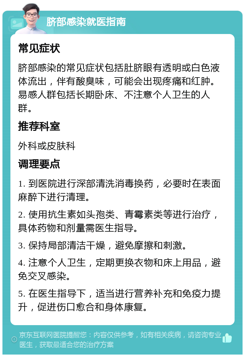 脐部感染就医指南 常见症状 脐部感染的常见症状包括肚脐眼有透明或白色液体流出，伴有酸臭味，可能会出现疼痛和红肿。易感人群包括长期卧床、不注意个人卫生的人群。 推荐科室 外科或皮肤科 调理要点 1. 到医院进行深部清洗消毒换药，必要时在表面麻醉下进行清理。 2. 使用抗生素如头孢类、青霉素类等进行治疗，具体药物和剂量需医生指导。 3. 保持局部清洁干燥，避免摩擦和刺激。 4. 注意个人卫生，定期更换衣物和床上用品，避免交叉感染。 5. 在医生指导下，适当进行营养补充和免疫力提升，促进伤口愈合和身体康复。