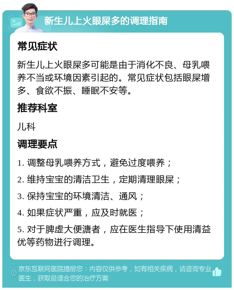 新生儿上火眼屎多的调理指南 常见症状 新生儿上火眼屎多可能是由于消化不良、母乳喂养不当或环境因素引起的。常见症状包括眼屎增多、食欲不振、睡眠不安等。 推荐科室 儿科 调理要点 1. 调整母乳喂养方式，避免过度喂养； 2. 维持宝宝的清洁卫生，定期清理眼屎； 3. 保持宝宝的环境清洁、通风； 4. 如果症状严重，应及时就医； 5. 对于脾虚大便溏者，应在医生指导下使用清益优等药物进行调理。