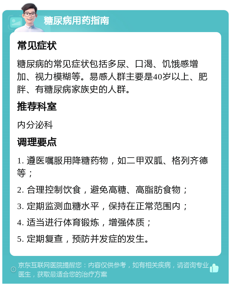 糖尿病用药指南 常见症状 糖尿病的常见症状包括多尿、口渴、饥饿感增加、视力模糊等。易感人群主要是40岁以上、肥胖、有糖尿病家族史的人群。 推荐科室 内分泌科 调理要点 1. 遵医嘱服用降糖药物，如二甲双胍、格列齐德等； 2. 合理控制饮食，避免高糖、高脂肪食物； 3. 定期监测血糖水平，保持在正常范围内； 4. 适当进行体育锻炼，增强体质； 5. 定期复查，预防并发症的发生。