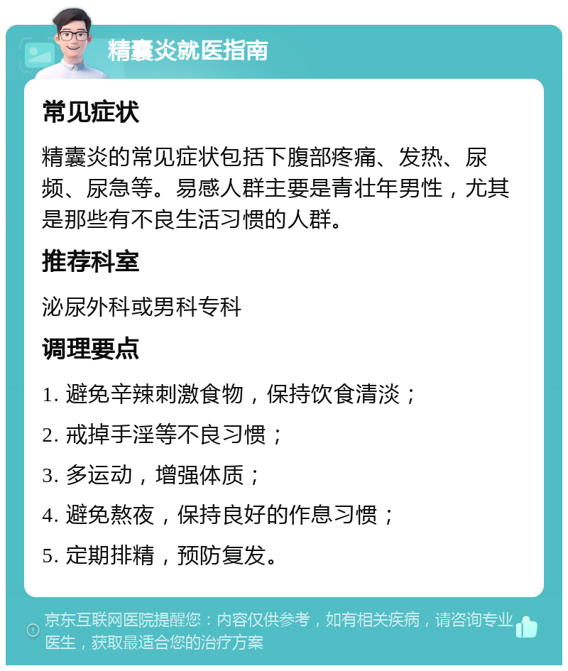 精囊炎就医指南 常见症状 精囊炎的常见症状包括下腹部疼痛、发热、尿频、尿急等。易感人群主要是青壮年男性，尤其是那些有不良生活习惯的人群。 推荐科室 泌尿外科或男科专科 调理要点 1. 避免辛辣刺激食物，保持饮食清淡； 2. 戒掉手淫等不良习惯； 3. 多运动，增强体质； 4. 避免熬夜，保持良好的作息习惯； 5. 定期排精，预防复发。