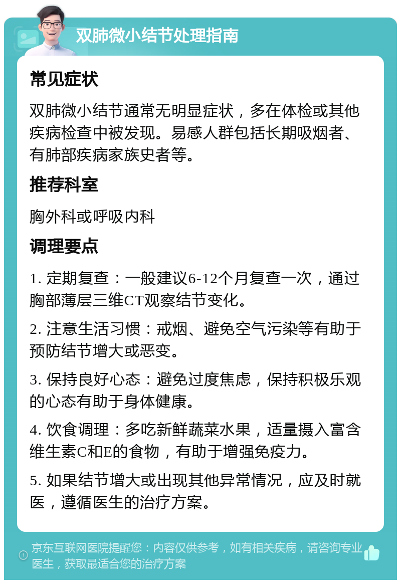 双肺微小结节处理指南 常见症状 双肺微小结节通常无明显症状，多在体检或其他疾病检查中被发现。易感人群包括长期吸烟者、有肺部疾病家族史者等。 推荐科室 胸外科或呼吸内科 调理要点 1. 定期复查：一般建议6-12个月复查一次，通过胸部薄层三维CT观察结节变化。 2. 注意生活习惯：戒烟、避免空气污染等有助于预防结节增大或恶变。 3. 保持良好心态：避免过度焦虑，保持积极乐观的心态有助于身体健康。 4. 饮食调理：多吃新鲜蔬菜水果，适量摄入富含维生素C和E的食物，有助于增强免疫力。 5. 如果结节增大或出现其他异常情况，应及时就医，遵循医生的治疗方案。