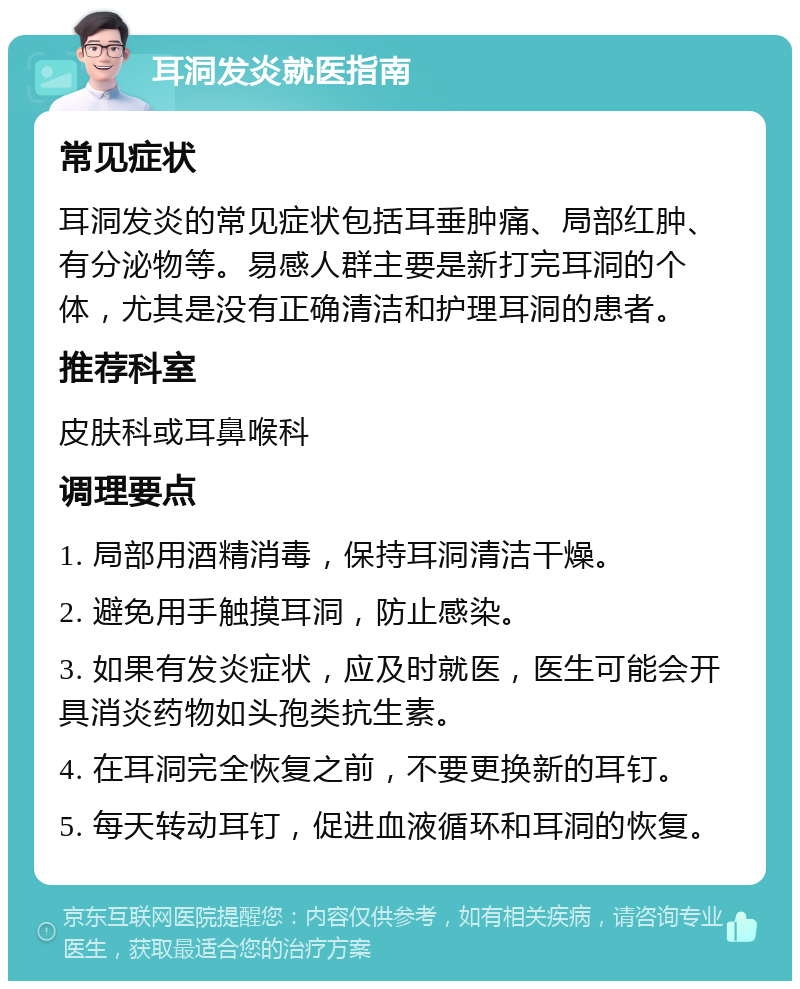 耳洞发炎就医指南 常见症状 耳洞发炎的常见症状包括耳垂肿痛、局部红肿、有分泌物等。易感人群主要是新打完耳洞的个体，尤其是没有正确清洁和护理耳洞的患者。 推荐科室 皮肤科或耳鼻喉科 调理要点 1. 局部用酒精消毒，保持耳洞清洁干燥。 2. 避免用手触摸耳洞，防止感染。 3. 如果有发炎症状，应及时就医，医生可能会开具消炎药物如头孢类抗生素。 4. 在耳洞完全恢复之前，不要更换新的耳钉。 5. 每天转动耳钉，促进血液循环和耳洞的恢复。