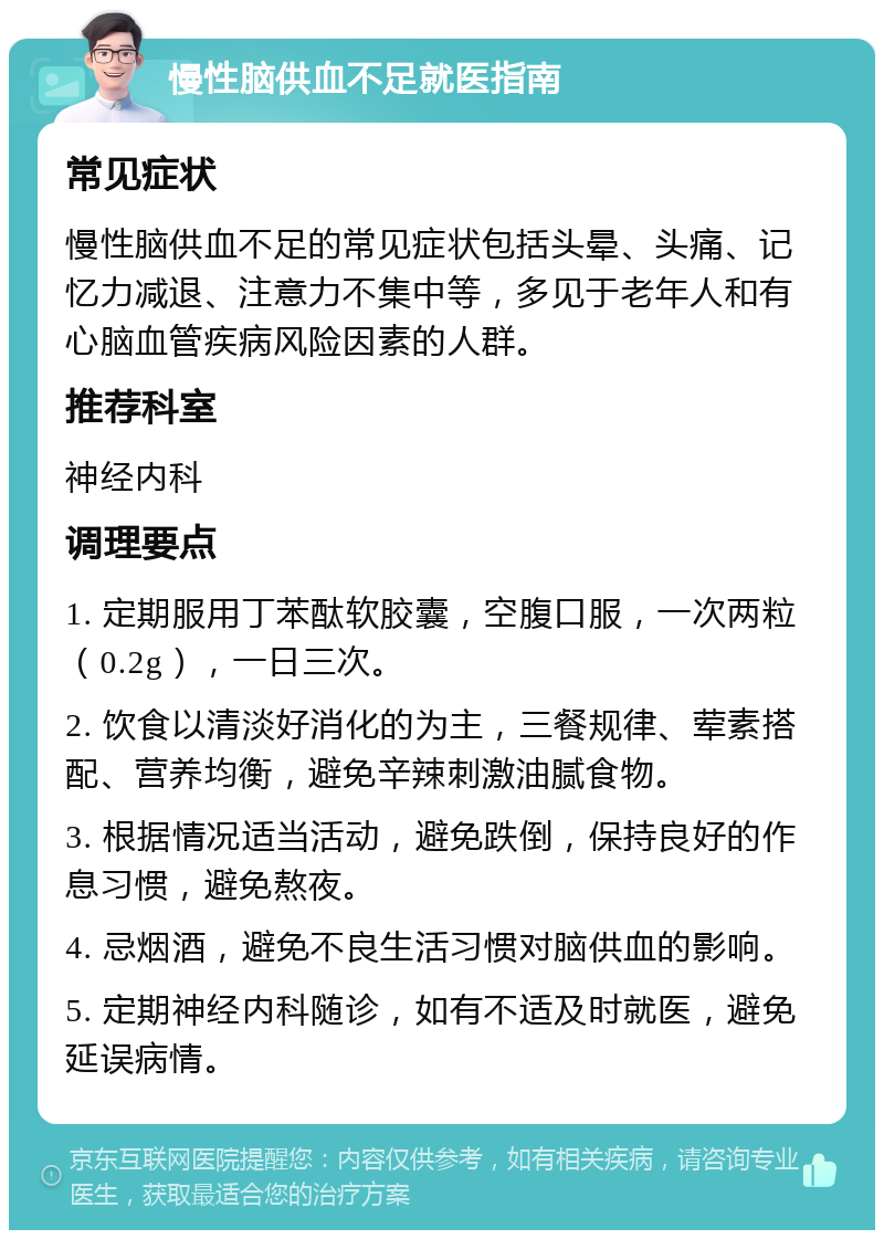 慢性脑供血不足就医指南 常见症状 慢性脑供血不足的常见症状包括头晕、头痛、记忆力减退、注意力不集中等，多见于老年人和有心脑血管疾病风险因素的人群。 推荐科室 神经内科 调理要点 1. 定期服用丁苯酞软胶囊，空腹口服，一次两粒（0.2g），一日三次。 2. 饮食以清淡好消化的为主，三餐规律、荤素搭配、营养均衡，避免辛辣刺激油腻食物。 3. 根据情况适当活动，避免跌倒，保持良好的作息习惯，避免熬夜。 4. 忌烟酒，避免不良生活习惯对脑供血的影响。 5. 定期神经内科随诊，如有不适及时就医，避免延误病情。