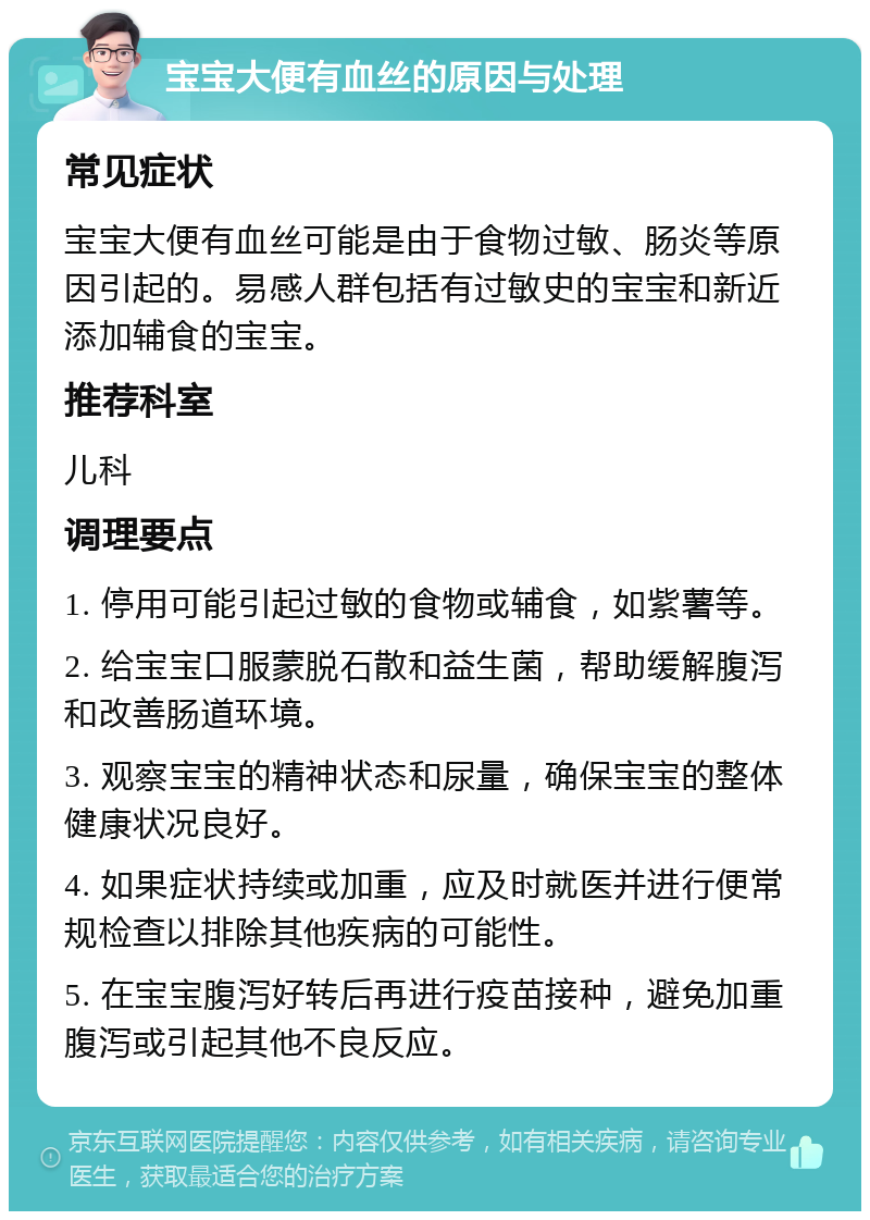 宝宝大便有血丝的原因与处理 常见症状 宝宝大便有血丝可能是由于食物过敏、肠炎等原因引起的。易感人群包括有过敏史的宝宝和新近添加辅食的宝宝。 推荐科室 儿科 调理要点 1. 停用可能引起过敏的食物或辅食，如紫薯等。 2. 给宝宝口服蒙脱石散和益生菌，帮助缓解腹泻和改善肠道环境。 3. 观察宝宝的精神状态和尿量，确保宝宝的整体健康状况良好。 4. 如果症状持续或加重，应及时就医并进行便常规检查以排除其他疾病的可能性。 5. 在宝宝腹泻好转后再进行疫苗接种，避免加重腹泻或引起其他不良反应。