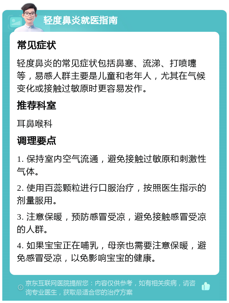 轻度鼻炎就医指南 常见症状 轻度鼻炎的常见症状包括鼻塞、流涕、打喷嚏等，易感人群主要是儿童和老年人，尤其在气候变化或接触过敏原时更容易发作。 推荐科室 耳鼻喉科 调理要点 1. 保持室内空气流通，避免接触过敏原和刺激性气体。 2. 使用百蕊颗粒进行口服治疗，按照医生指示的剂量服用。 3. 注意保暖，预防感冒受凉，避免接触感冒受凉的人群。 4. 如果宝宝正在哺乳，母亲也需要注意保暖，避免感冒受凉，以免影响宝宝的健康。