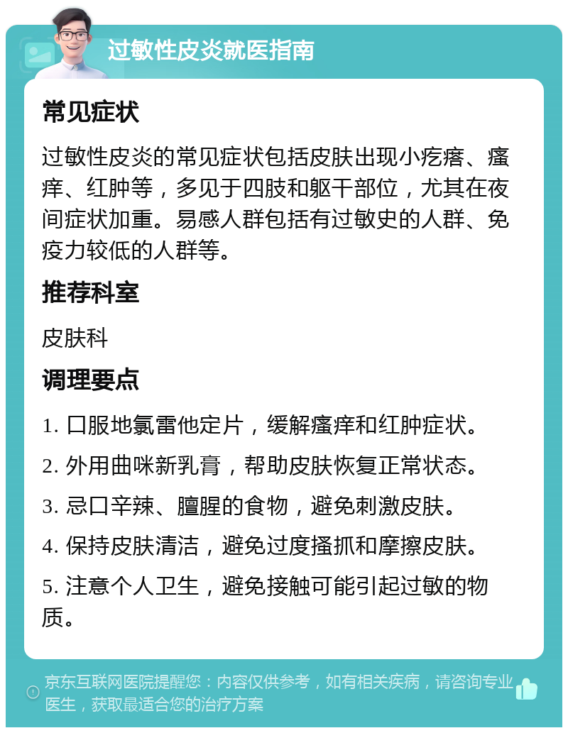 过敏性皮炎就医指南 常见症状 过敏性皮炎的常见症状包括皮肤出现小疙瘩、瘙痒、红肿等，多见于四肢和躯干部位，尤其在夜间症状加重。易感人群包括有过敏史的人群、免疫力较低的人群等。 推荐科室 皮肤科 调理要点 1. 口服地氯雷他定片，缓解瘙痒和红肿症状。 2. 外用曲咪新乳膏，帮助皮肤恢复正常状态。 3. 忌口辛辣、膻腥的食物，避免刺激皮肤。 4. 保持皮肤清洁，避免过度搔抓和摩擦皮肤。 5. 注意个人卫生，避免接触可能引起过敏的物质。