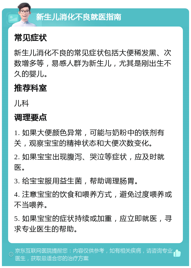 新生儿消化不良就医指南 常见症状 新生儿消化不良的常见症状包括大便稀发黑、次数增多等，易感人群为新生儿，尤其是刚出生不久的婴儿。 推荐科室 儿科 调理要点 1. 如果大便颜色异常，可能与奶粉中的铁剂有关，观察宝宝的精神状态和大便次数变化。 2. 如果宝宝出现腹泻、哭泣等症状，应及时就医。 3. 给宝宝服用益生菌，帮助调理肠胃。 4. 注意宝宝的饮食和喂养方式，避免过度喂养或不当喂养。 5. 如果宝宝的症状持续或加重，应立即就医，寻求专业医生的帮助。