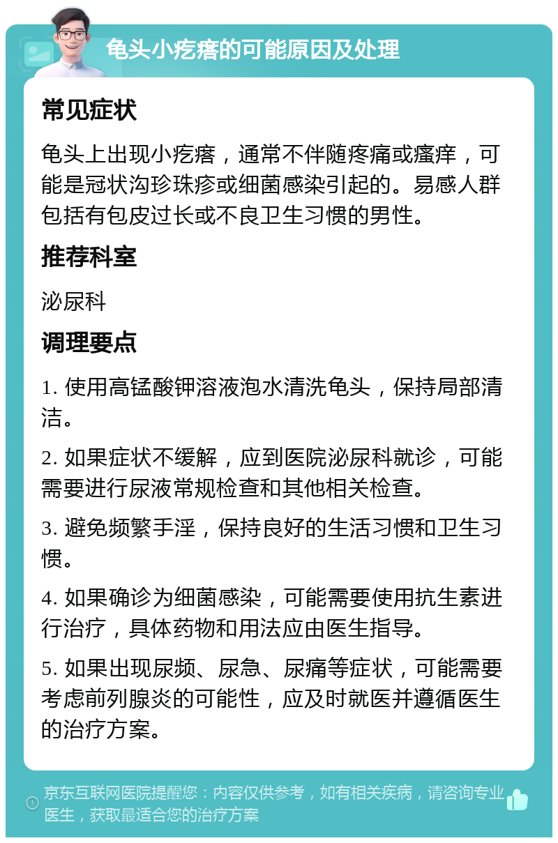 龟头小疙瘩的可能原因及处理 常见症状 龟头上出现小疙瘩，通常不伴随疼痛或瘙痒，可能是冠状沟珍珠疹或细菌感染引起的。易感人群包括有包皮过长或不良卫生习惯的男性。 推荐科室 泌尿科 调理要点 1. 使用高锰酸钾溶液泡水清洗龟头，保持局部清洁。 2. 如果症状不缓解，应到医院泌尿科就诊，可能需要进行尿液常规检查和其他相关检查。 3. 避免频繁手淫，保持良好的生活习惯和卫生习惯。 4. 如果确诊为细菌感染，可能需要使用抗生素进行治疗，具体药物和用法应由医生指导。 5. 如果出现尿频、尿急、尿痛等症状，可能需要考虑前列腺炎的可能性，应及时就医并遵循医生的治疗方案。