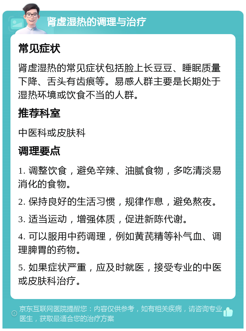 肾虚湿热的调理与治疗 常见症状 肾虚湿热的常见症状包括脸上长豆豆、睡眠质量下降、舌头有齿痕等。易感人群主要是长期处于湿热环境或饮食不当的人群。 推荐科室 中医科或皮肤科 调理要点 1. 调整饮食，避免辛辣、油腻食物，多吃清淡易消化的食物。 2. 保持良好的生活习惯，规律作息，避免熬夜。 3. 适当运动，增强体质，促进新陈代谢。 4. 可以服用中药调理，例如黄芪精等补气血、调理脾胃的药物。 5. 如果症状严重，应及时就医，接受专业的中医或皮肤科治疗。