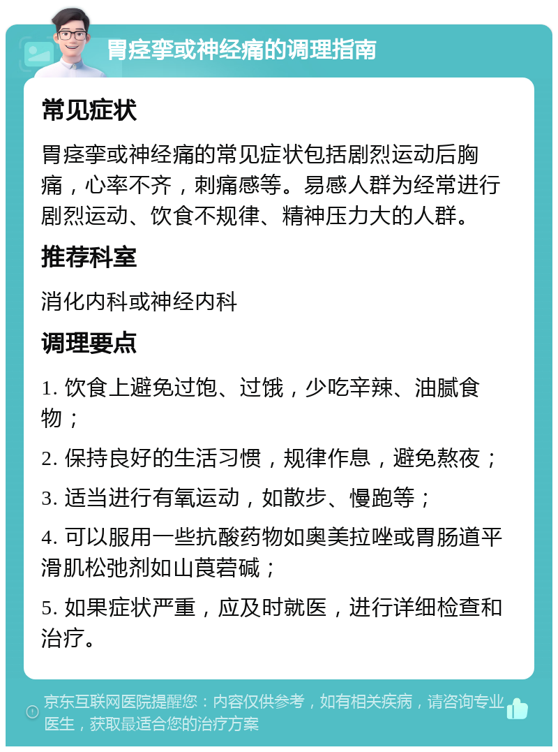 胃痉挛或神经痛的调理指南 常见症状 胃痉挛或神经痛的常见症状包括剧烈运动后胸痛，心率不齐，刺痛感等。易感人群为经常进行剧烈运动、饮食不规律、精神压力大的人群。 推荐科室 消化内科或神经内科 调理要点 1. 饮食上避免过饱、过饿，少吃辛辣、油腻食物； 2. 保持良好的生活习惯，规律作息，避免熬夜； 3. 适当进行有氧运动，如散步、慢跑等； 4. 可以服用一些抗酸药物如奥美拉唑或胃肠道平滑肌松弛剂如山莨菪碱； 5. 如果症状严重，应及时就医，进行详细检查和治疗。