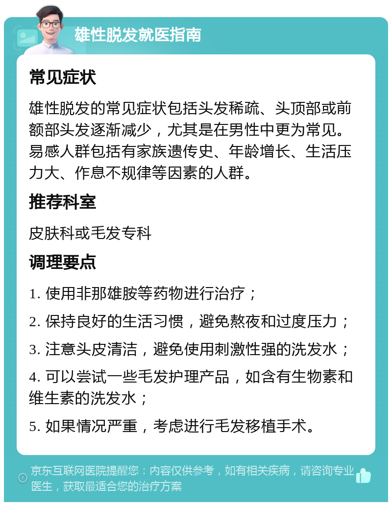 雄性脱发就医指南 常见症状 雄性脱发的常见症状包括头发稀疏、头顶部或前额部头发逐渐减少，尤其是在男性中更为常见。易感人群包括有家族遗传史、年龄增长、生活压力大、作息不规律等因素的人群。 推荐科室 皮肤科或毛发专科 调理要点 1. 使用非那雄胺等药物进行治疗； 2. 保持良好的生活习惯，避免熬夜和过度压力； 3. 注意头皮清洁，避免使用刺激性强的洗发水； 4. 可以尝试一些毛发护理产品，如含有生物素和维生素的洗发水； 5. 如果情况严重，考虑进行毛发移植手术。