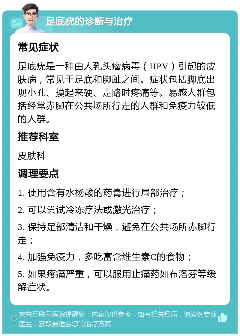 足底疣的诊断与治疗 常见症状 足底疣是一种由人乳头瘤病毒（HPV）引起的皮肤病，常见于足底和脚趾之间。症状包括脚底出现小孔、摸起来硬、走路时疼痛等。易感人群包括经常赤脚在公共场所行走的人群和免疫力较低的人群。 推荐科室 皮肤科 调理要点 1. 使用含有水杨酸的药膏进行局部治疗； 2. 可以尝试冷冻疗法或激光治疗； 3. 保持足部清洁和干燥，避免在公共场所赤脚行走； 4. 加强免疫力，多吃富含维生素C的食物； 5. 如果疼痛严重，可以服用止痛药如布洛芬等缓解症状。