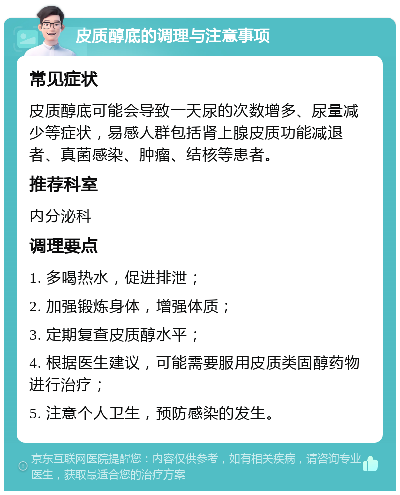 皮质醇底的调理与注意事项 常见症状 皮质醇底可能会导致一天尿的次数增多、尿量减少等症状，易感人群包括肾上腺皮质功能减退者、真菌感染、肿瘤、结核等患者。 推荐科室 内分泌科 调理要点 1. 多喝热水，促进排泄； 2. 加强锻炼身体，增强体质； 3. 定期复查皮质醇水平； 4. 根据医生建议，可能需要服用皮质类固醇药物进行治疗； 5. 注意个人卫生，预防感染的发生。