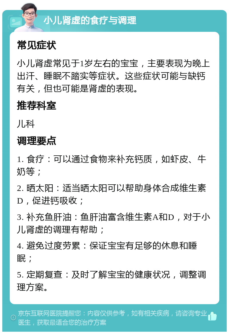 小儿肾虚的食疗与调理 常见症状 小儿肾虚常见于1岁左右的宝宝，主要表现为晚上出汗、睡眠不踏实等症状。这些症状可能与缺钙有关，但也可能是肾虚的表现。 推荐科室 儿科 调理要点 1. 食疗：可以通过食物来补充钙质，如虾皮、牛奶等； 2. 晒太阳：适当晒太阳可以帮助身体合成维生素D，促进钙吸收； 3. 补充鱼肝油：鱼肝油富含维生素A和D，对于小儿肾虚的调理有帮助； 4. 避免过度劳累：保证宝宝有足够的休息和睡眠； 5. 定期复查：及时了解宝宝的健康状况，调整调理方案。