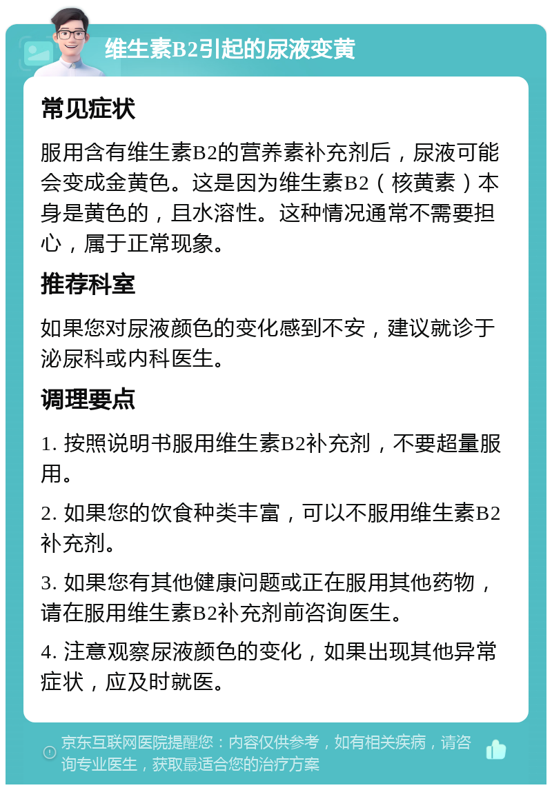 维生素B2引起的尿液变黄 常见症状 服用含有维生素B2的营养素补充剂后，尿液可能会变成金黄色。这是因为维生素B2（核黄素）本身是黄色的，且水溶性。这种情况通常不需要担心，属于正常现象。 推荐科室 如果您对尿液颜色的变化感到不安，建议就诊于泌尿科或内科医生。 调理要点 1. 按照说明书服用维生素B2补充剂，不要超量服用。 2. 如果您的饮食种类丰富，可以不服用维生素B2补充剂。 3. 如果您有其他健康问题或正在服用其他药物，请在服用维生素B2补充剂前咨询医生。 4. 注意观察尿液颜色的变化，如果出现其他异常症状，应及时就医。